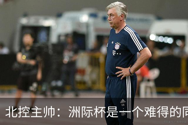 北控主帅：洲际杯是一个难得的同高手过招的机会 我们要珍惜